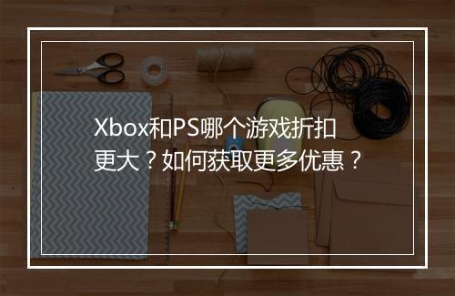 Xbox和PS哪个游戏折扣更大？如何获取更多优惠？