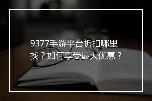 9377手游平台折扣哪里找?如何享受最大优惠?
