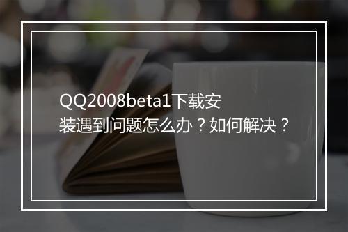 QQ2008beta1下载安装遇到问题怎么办？如何解决？