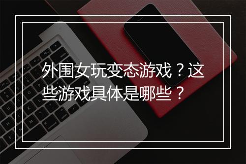 外围女玩变态游戏？这些游戏具体是哪些？