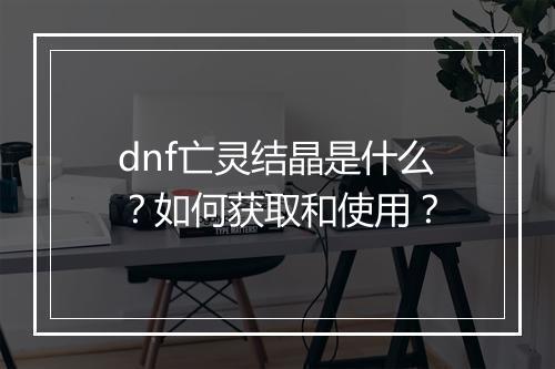 dnf亡灵结晶是什么？如何获取和使用？