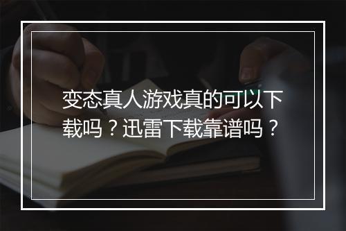 变态真人游戏真的可以下载吗？迅雷下载靠谱吗？