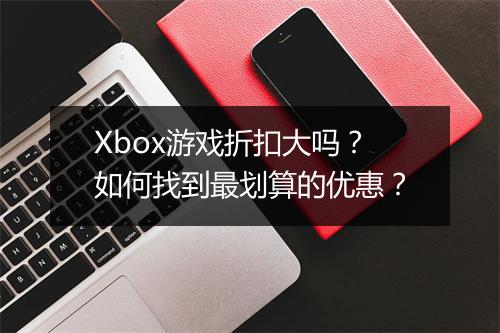 Xbox游戏折扣大吗？如何找到最划算的优惠？