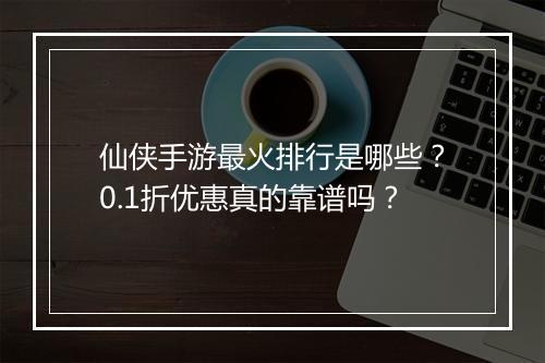 仙侠手游最火排行是哪些？0.1折优惠真的靠谱吗？