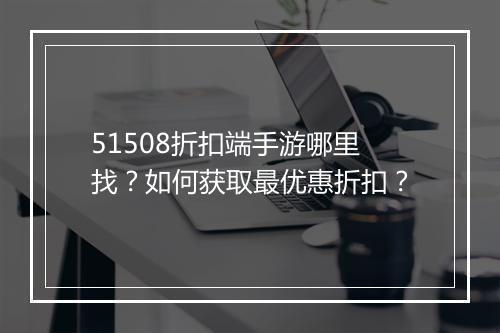 51508折扣端手游哪里找?如何获取最优惠折扣?