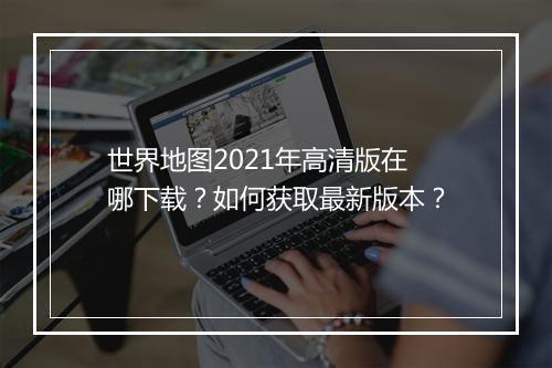世界地图2021年高清版在哪下载?如何获取最新版本?