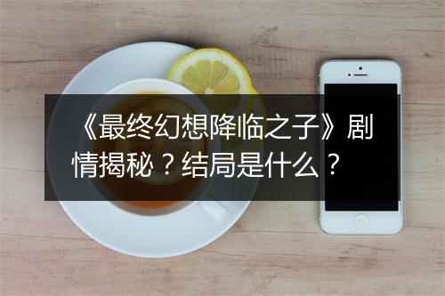 《最终幻想降临之子》剧情揭秘？结局是什么？