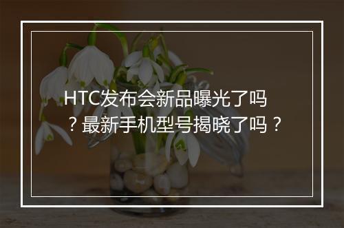 HTC发布会新品曝光了吗？最新手机型号揭晓了吗？