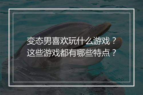 变态男喜欢玩什么游戏？这些游戏都有哪些特点？