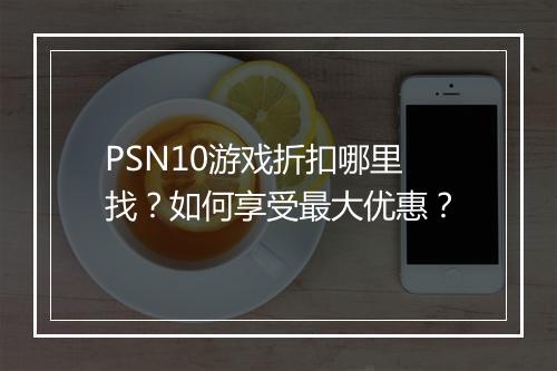 PSN10游戏折扣哪里找?如何享受最大优惠?