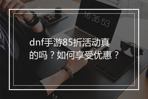 dnf手游85折活动真的吗？如何享受优惠？