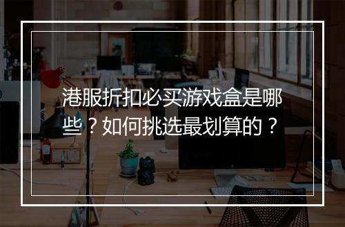 港服折扣必买游戏盒是哪些?如何挑选最划算的?