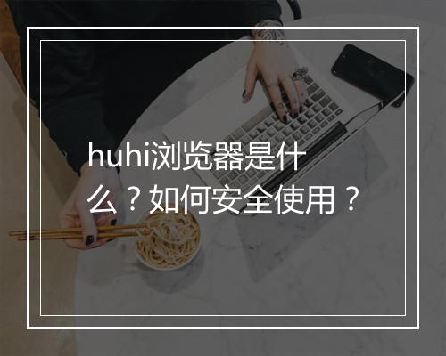 huhi浏览器是什么？如何安全使用？