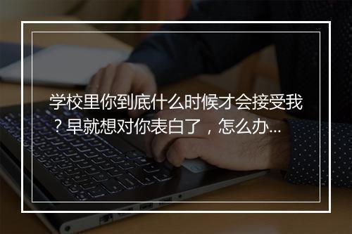 学校里你到底什么时候才会接受我？早就想对你表白了，怎么办？