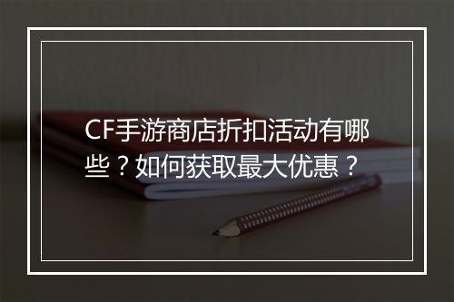 CF手游商店折扣活动有哪些？如何获取最大优惠？