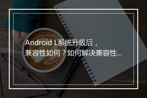 Android L系统升级后,兼容性如何?如何解决兼容性问题?