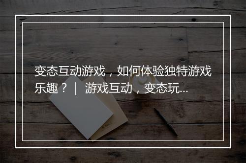 变态互动游戏,如何体验独特游戏乐趣?| 游戏互动,变态玩法揭秘?