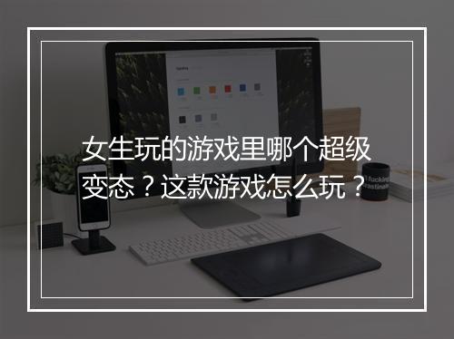 女生玩的游戏里哪个超级变态？这款游戏怎么玩？