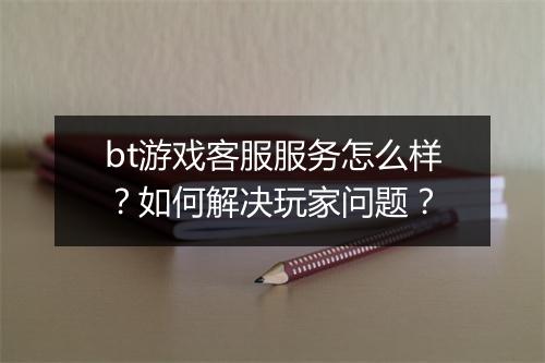 bt游戏客服服务怎么样？如何解决玩家问题？