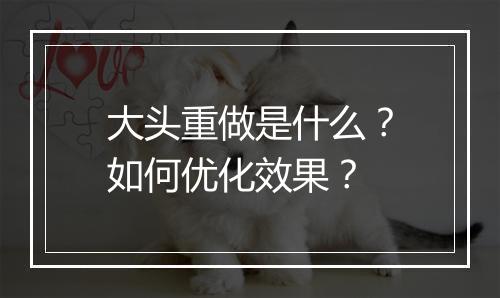 大头重做是什么？如何优化效果？