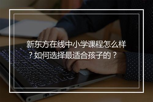 新东方在线中小学课程怎么样?如何选择最适合孩子的?