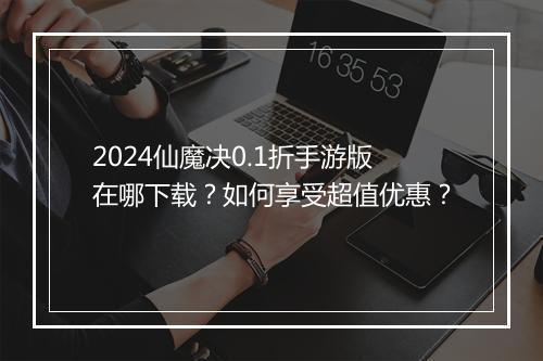 2024仙魔决0.1折手游版在哪下载?如何享受超值优惠?