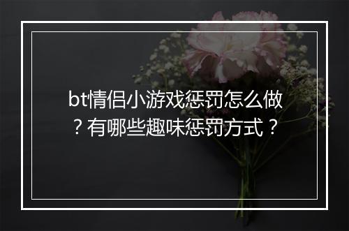 bt情侣小游戏惩罚怎么做？有哪些趣味惩罚方式？
