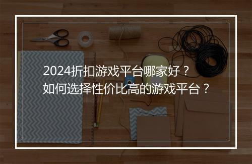 2024折扣游戏平台哪家好？如何选择性价比高的游戏平台？