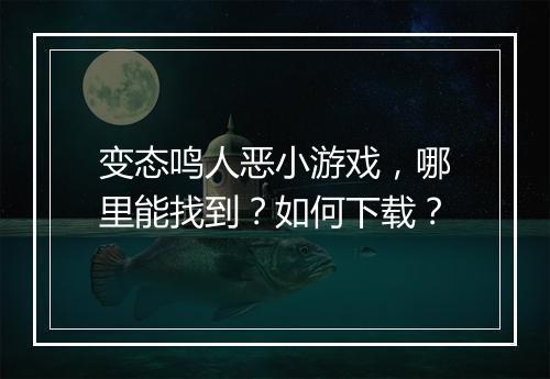 变态鸣人恶小游戏，哪里能找到？如何下载？
