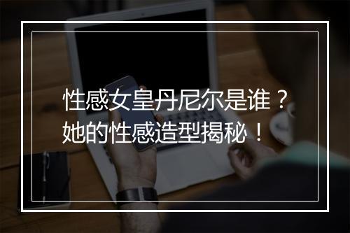 性感女皇丹尼尔是谁？她的性感造型揭秘！