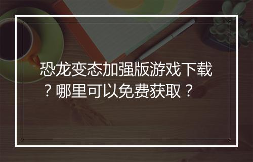 恐龙变态加强版游戏下载？哪里可以免费获取？