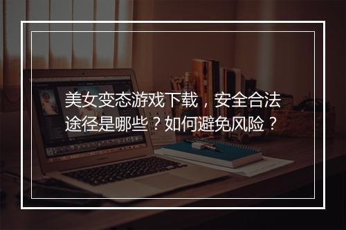 美女变态游戏下载，安全合法途径是哪些？如何避免风险？