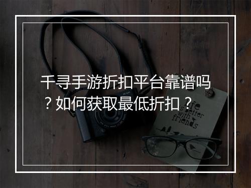 千寻手游折扣平台靠谱吗？如何获取最低折扣？