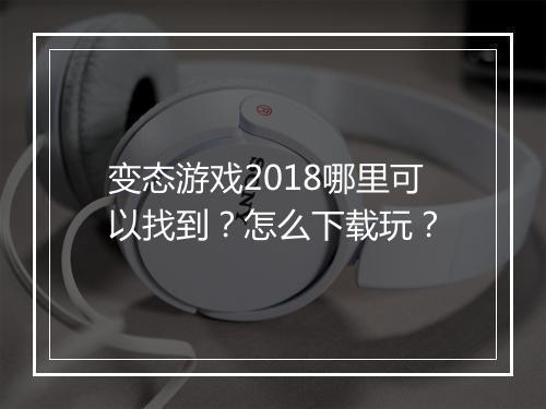 变态游戏2018哪里可以找到？怎么下载玩？