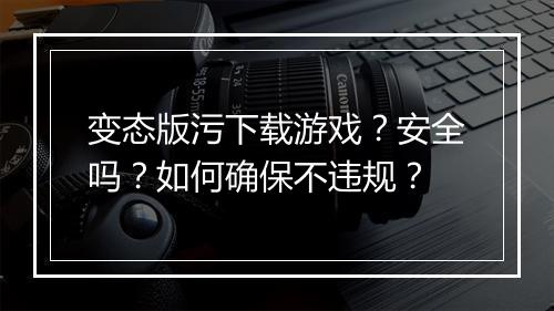 变态版污下载游戏？安全吗？如何确保不违规？