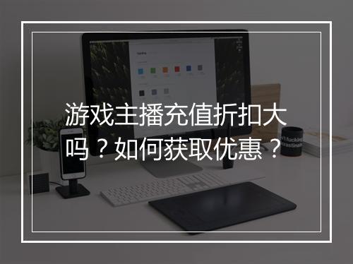 游戏主播充值折扣大吗？如何获取优惠？