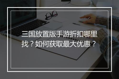 三国放置版手游折扣哪里找?如何获取最大优惠?
