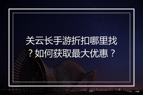 关云长手游折扣哪里找？如何获取最大优惠？