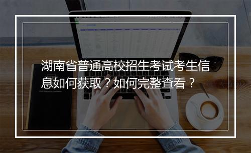 湖南省普通高校招生考试考生信息如何获取？如何完整查看？