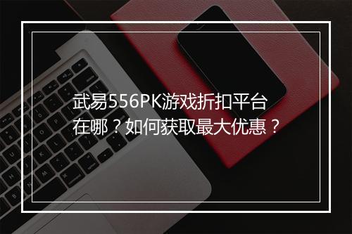 武易556PK游戏折扣平台在哪？如何获取最大优惠？