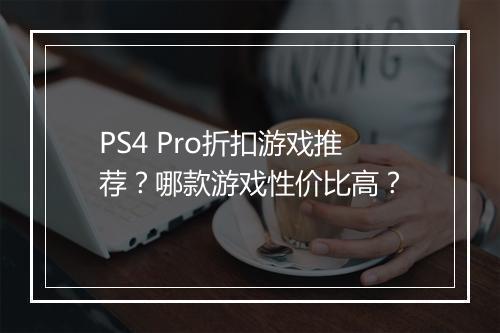 PS4 Pro折扣游戏推荐？哪款游戏性价比高？