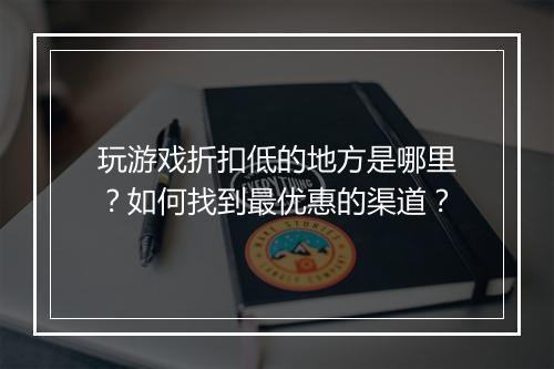 玩游戏折扣低的地方是哪里?如何找到最优惠的渠道?