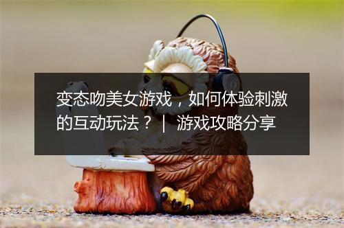 变态吻美女游戏，如何体验刺激的互动玩法？｜ 游戏攻略分享