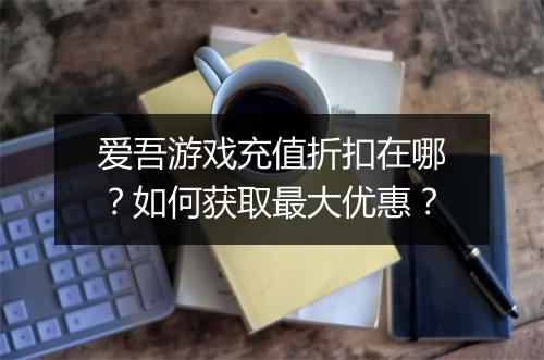 爱吾游戏充值折扣在哪？如何获取最大优惠？