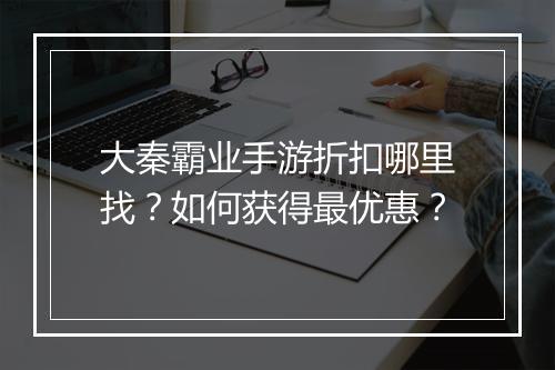 大秦霸业手游折扣哪里找？如何获得最优惠？