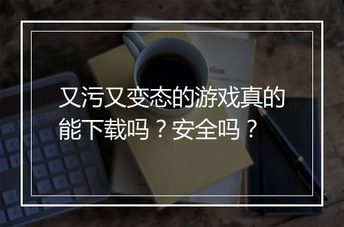 又污又变态的游戏真的能下载吗？安全吗？