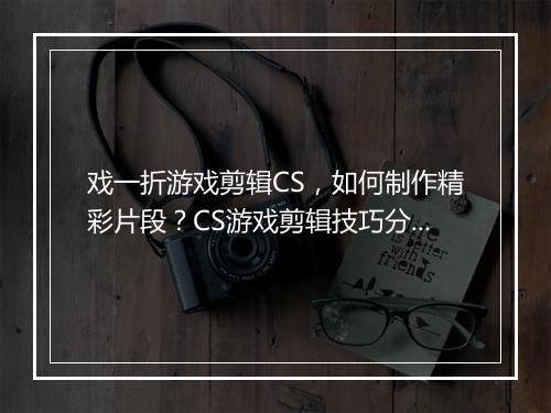 戏一折游戏剪辑CS,如何制作精彩片段?CS游戏剪辑技巧分享