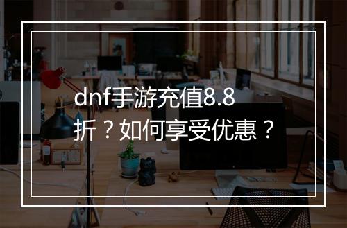 dnf手游充值8.8折？如何享受优惠？