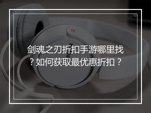 剑魂之刃折扣手游哪里找？如何获取最优惠折扣？