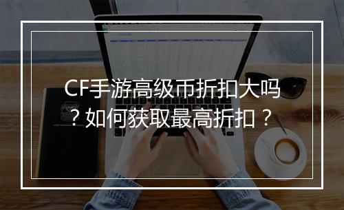 CF手游高级币折扣大吗?如何获取最高折扣?